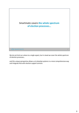 Smartmatic covers the whole spectrum
of election processes…
9
We do not limit our selves to a single aspect, but in stead we cover the whole spectrum
of election processes…
and this unique perspective allows us to develop systems in a more comprehensive way
and integrate that with election support services.
9
 