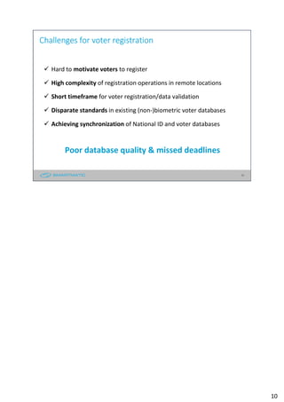 10
Challenges for voter registration
Hard to motivate voters to register
High complexity of registration operations in remote locations
Short timeframe for voter registration/data validation
Disparate standards in existing (non-)biometric voter databases
Achieving synchronization of National ID and voter databases
Poor database quality & missed deadlines
10
 