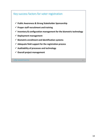 14
Key success factors for voter registration
Public Awareness & Strong Stakeholder Sponsorship
Proper staff recruitment and training
Inventory & configuration management for the biometric technology
Deployment management
Biometric enrollment and identification systems
Adequate field support for the registration process
Auditability of processes and technology
Overall project management
14
 