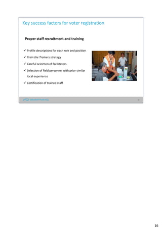 16
Key success factors for voter registration
Proper staff recruitment and training
Profile descriptions for each role and position
Train the Trainers strategy
Careful selection of facilitators
Selection of field personnel with prior similar
local experience
Certification of trained staff
16
 