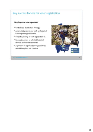 18
Key success factors for voter registration
Deployment management
Customized distribution strategy
Automated process and tools for logistical
handling of registration kits
Barcode Labeling of each registration kit
Reduced number of selected logistical
services providers nationwide.
Alignment of regional delivery schedules
with EMB’s plans and timeline
18
 
