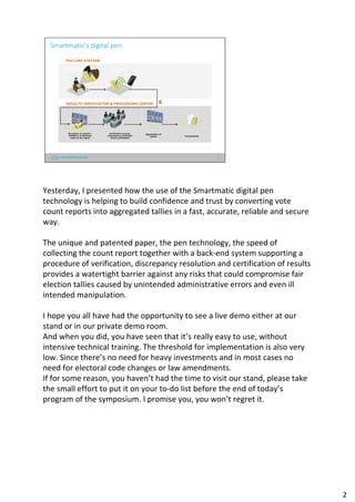 2
Smartmatic’s digital pen
POLLING STATION
Preparation of count
report using Digital
Pen
Report
transmission
Reception of reports /
Validation of business
rules on the report
Aggregation of
results
Verification process
/Discrepancy resolution
/Final certification
Proclamation
RESULTS VERIFICATON & PROCESSING CENTER
Yesterday, I presented how the use of the Smartmatic digital pen
technology is helping to build confidence and trust by converting vote
count reports into aggregated tallies in a fast, accurate, reliable and secure
way.
The unique and patented paper, the pen technology, the speed of
collecting the count report together with a back-end system supporting a
procedure of verification, discrepancy resolution and certification of results
provides a watertight barrier against any risks that could compromise fair
election tallies caused by unintended administrative errors and even ill
intended manipulation.
I hope you all have had the opportunity to see a live demo either at our
stand or in our private demo room.
And when you did, you have seen that it’s really easy to use, without
intensive technical training. The threshold for implementation is also very
low. Since there’s no need for heavy investments and in most cases no
need for electoral code changes or law amendments.
If for some reason, you haven’t had the time to visit our stand, please take
the small effort to put it on your to-do list before the end of today’s
program of the symposium. I promise you, you won’t regret it.
2
 