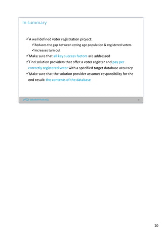 20
In summary
A well defined voter registration project:
Reduces the gap between voting age population & registered voters
Increases turn out
Make sure that all key success factors are addressed
Find solution providers that offer a voter register and pay per
correctly registered voter with a specified target database accuracy
Make sure that the solution provider assumes responsibility for the
end result: the contents of the database
20
 
