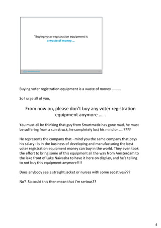 “Buying voter registration equipment is
a waste of money …
4
Buying voter registration equipment is a waste of money ……….
So I urge all of you,
From now on, please don’t buy any voter registration
equipment anymore ……
You must all be thinking that guy from Smartmatic has gone mad, he must
be suffering from a sun struck, he completely lost his mind or …. ????
He represents the company that - mind you the same company that pays
his salary - is in the business of developing and manufacturing the best
voter registration equipment money can buy in the world. They even took
the effort to bring some of this equipment all the way from Amsterdam to
the lake front of Lake Naivasha to have it here on display, and he’s telling
to not buy this equipment anymore!!!!
Does anybody see a straight jacket or nurses with some sedatives???
No? So could this then mean that I’m serious??
4
 