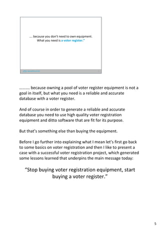 …. because you don’t need to own equipment.
What you need is a voter register.”
5
………. because owning a pool of voter register equipment is not a
goal in itself, but what you need is a reliable and accurate
database with a voter register.
And of course in order to generate a reliable and accurate
database you need to use high quality voter registration
equipment and ditto software that are fit for its purpose.
But that’s something else than buying the equipment.
Before I go further into explaining what I mean let’s first go back
to some basics on voter registration and then I like to present a
case with a successful voter registration project, which generated
some lessons learned that underpins the main message today:
“Stop buying voter registration equipment, start
buying a voter register.”
5
 