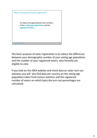 6
To reduce the gap between the numbers
of the voting age population and the
registered voters…
What’s the purpose of voter registration?
The basic purpose of voter registration is to reduce the difference
between your demographic number of your voting age population
and the number of your registered voters, who formally are
eligible to vote.
If you look on the IDEA website and check data on voter turn out
statistics you will also find data per country on the voting age
population taken from census statistics and the registered
number of voters on which basis the turn out percentages are
calculated.
6
 