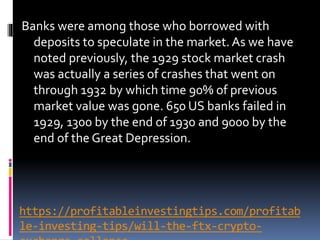 https://profitableinvestingtips.com/profitab
le-investing-tips/will-the-ftx-crypto-
Banks were among those who borrowed with
deposits to speculate in the market. As we have
noted previously, the 1929 stock market crash
was actually a series of crashes that went on
through 1932 by which time 90% of previous
market value was gone. 650 US banks failed in
1929, 1300 by the end of 1930 and 9000 by the
end of the Great Depression.
 