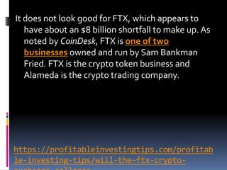 https://profitableinvestingtips.com/profitab
le-investing-tips/will-the-ftx-crypto-
It does not look good for FTX, which appears to
have about an $8 billion shortfall to make up. As
noted by CoinDesk, FTX is one of two
businesses owned and run by Sam Bankman
Fried. FTX is the crypto token business and
Alameda is the crypto trading company.
 