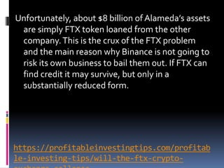 https://profitableinvestingtips.com/profitab
le-investing-tips/will-the-ftx-crypto-
Unfortunately, about $8 billion of Alameda’s assets
are simply FTX token loaned from the other
company.This is the crux of the FTX problem
and the main reason why Binance is not going to
risk its own business to bail them out. If FTX can
find credit it may survive, but only in a
substantially reduced form.
 