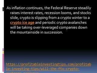 https://profitableinvestingtips.com/profitab
le-investing-tips/will-the-ftx-crypto-
As inflation continues, the Federal Reserve steadily
raises interest rates, recession looms, and stocks
slide, crypto is slipping from a crypto winter to a
crypto ice age and periodic crypto avalanches
will be taking over-leveraged companies down
the mountainside in succession.
 