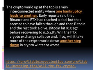 https://profitableinvestingtips.com/profitab
le-investing-tips/will-the-ftx-crypto-
The crypto world up at the top is a very
interconnected entity where one bankruptcy
leads to another. Early reports said that
Binance and FTX had reached a deal but that
seemed to have fallen through and then Bitcoin
and the rest took a dive. Bitcoin hit $15,757
before recovering to $16,483.Will the FTX
crypto exchange collapse and, if so, will it take
more of the crypto world down another step
down in crypto winter or worse.
 
