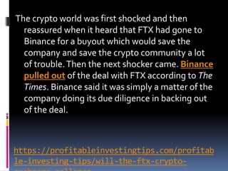https://profitableinvestingtips.com/profitab
le-investing-tips/will-the-ftx-crypto-
The crypto world was first shocked and then
reassured when it heard that FTX had gone to
Binance for a buyout which would save the
company and save the crypto community a lot
of trouble.Then the next shocker came. Binance
pulled out of the deal with FTX according to The
Times. Binance said it was simply a matter of the
company doing its due diligence in backing out
of the deal.
 