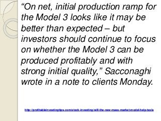 http://profitableinvestingtips.com/stock-investing/will-the-new-mass-market-model-help-tesla
“On net, initial production ramp for
the Model 3 looks like it may be
better than expected – but
investors should continue to focus
on whether the Model 3 can be
produced profitably and with
strong initial quality,” Sacconaghi
wrote in a note to clients Monday.
 