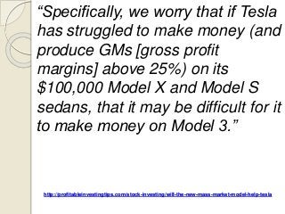 http://profitableinvestingtips.com/stock-investing/will-the-new-mass-market-model-help-tesla
“Specifically, we worry that if Tesla
has struggled to make money (and
produce GMs [gross profit
margins] above 25%) on its
$100,000 Model X and Model S
sedans, that it may be difficult for it
to make money on Model 3.”
 
