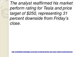 http://profitableinvestingtips.com/stock-investing/will-the-new-mass-market-model-help-tesla
The analyst reaffirmed his market
perform rating for Tesla and price
target of $250, representing 31
percent downside from Friday’s
close.
 