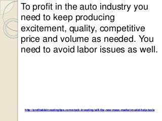 http://profitableinvestingtips.com/stock-investing/will-the-new-mass-market-model-help-tesla
To profit in the auto industry you
need to keep producing
excitement, quality, competitive
price and volume as needed. You
need to avoid labor issues as well.
 