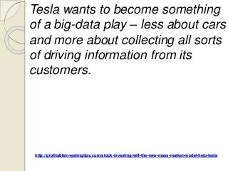http://profitableinvestingtips.com/stock-investing/will-the-new-mass-market-model-help-tesla
Tesla wants to become something
of a big-data play – less about cars
and more about collecting all sorts
of driving information from its
customers.
 