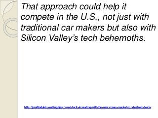 http://profitableinvestingtips.com/stock-investing/will-the-new-mass-market-model-help-tesla
That approach could help it
compete in the U.S., not just with
traditional car makers but also with
Silicon Valley’s tech behemoths.
 