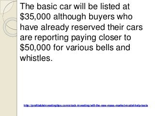 http://profitableinvestingtips.com/stock-investing/will-the-new-mass-market-model-help-tesla
The basic car will be listed at
$35,000 although buyers who
have already reserved their cars
are reporting paying closer to
$50,000 for various bells and
whistles.
 