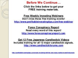 http://profitableinvestingtips.com/stock-investing/will-the-new-mass-market-model-help-tesla
Before We Continue…
Click the links below to get your
FREE training materials.
Free Weekly Investing Webinars
Don’t miss these free training events!
http://www.profitableinvestingtips.com/free-webinar
Forex Conspiracy Report
Read every word of this report!
http://www.forexconspiracyreport.com
Get 12 Free Japanese Candlestick Videos
Includes training for all 12 major candlestick signals.
http://www.candlestickforums.com
 
