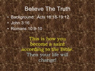 Believe The Truth Background:  Acts 18:18-19:12 John 3:16 Romans 10:9-10 This is how you become a saint according to the Bible.  Then your life will change! 
