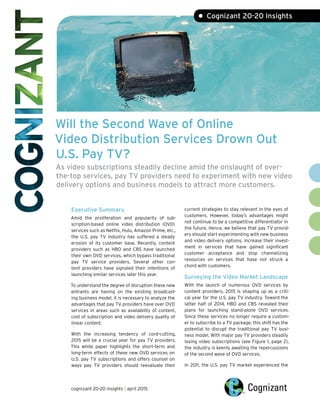 Will the Second Wave of Online
Video Distribution Services Drown Out
U.S. Pay TV?
As video subscriptions steadily decline amid the onslaught of over-
the-top services, pay TV providers need to experiment with new video
delivery options and business models to attract more customers.
Executive Summary
Amid the proliferation and popularity of sub-
scription-based online video distribution (OVD)
services such as Netflix, Hulu, Amazon Prime, etc.,
the U.S. pay TV industry has suffered a steady
erosion of its customer base. Recently, content
providers such as HBO and CBS have launched
their own OVD services, which bypass traditional
pay TV service providers. Several other con-
tent providers have signaled their intentions of
launching similar services later this year.
To understand the degree of disruption these new
entrants are having on the existing broadcast-
ing business model, it is necessary to analyze the
advantages that pay TV providers have over OVD
services in areas such as availability of content,
cost of subscription and video delivery quality of
linear content.
With the increasing tendency of cord-cutting,
2015 will be a crucial year for pay TV providers.
This white paper highlights the short-term and
long-term effects of these new OVD services on
U.S. pay TV subscriptions and offers counsel on
ways pay TV providers should reevaluate their
current strategies to stay relevant in the eyes of
customers. However, today’s advantages might
not continue to be a competitive differentiator in
the future. Hence, we believe that pay TV provid-
ers should start experimenting with new business
and video delivery options, increase their invest-
ment in services that have gained significant
customer acceptance and stop channelizing
resources on services that have not struck a
chord with customers.
Surveying the Video Market Landscape
With the launch of numerous OVD services by
content providers, 2015 is shaping up as a criti-
cal year for the U.S. pay TV industry. Toward the
latter half of 2014, HBO and CBS revealed their
plans for launching stand-alone OVD services.
Since these services no longer require a custom-
er to subscribe to a TV package, this shift has the
potential to disrupt the traditional pay TV busi-
ness model. With major pay TV providers steadily
losing video subscriptions (see Figure 1, page 2),
the industry is keenly awaiting the repercussions
of the second wave of OVD services.
In 2011, the U.S. pay TV market experienced the
• Cognizant 20-20 Insights
cognizant 20-20 insights | april 2015
 