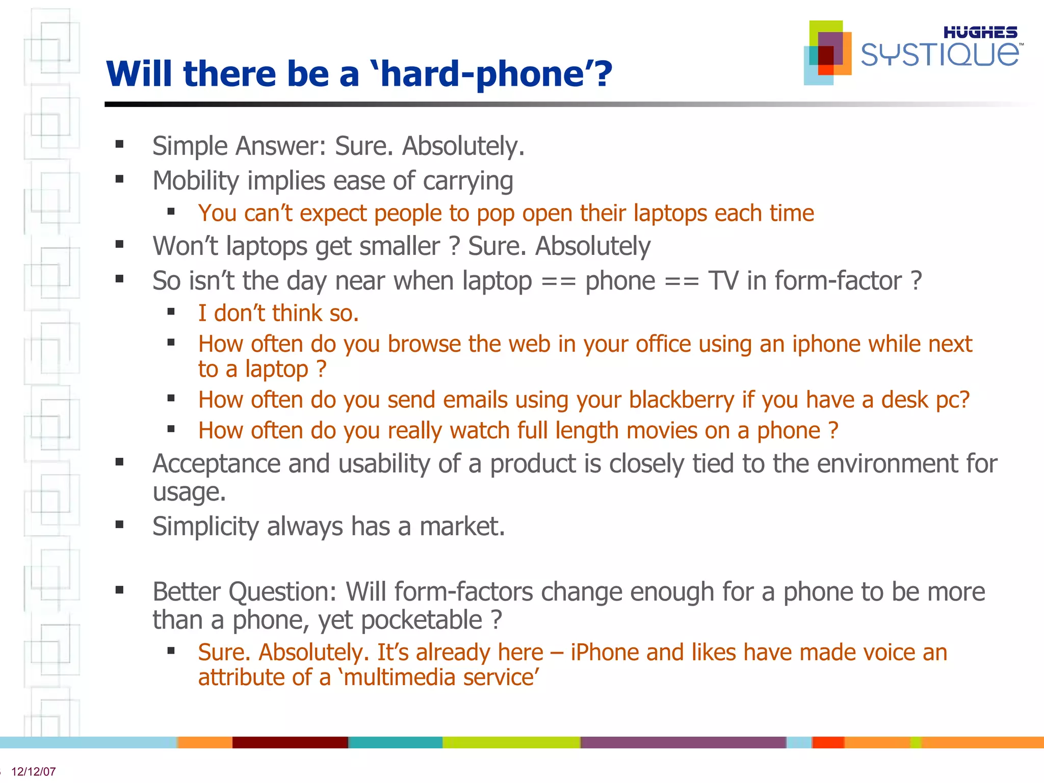 Will there be a ‘hard-phone’? Simple Answer: Sure. Absolutely. Mobility implies ease of carrying  You can’t expect people to pop open their laptops each time Won’t laptops get smaller ? Sure. Absolutely So isn’t the day near when laptop == phone == TV in form-factor ? I don’t think so. How often do you browse the web in your office using an iphone while next to a laptop ? How often do you send emails using your blackberry if you have a desk pc? How often do you really watch full length movies on a phone ? Acceptance and usability of a product is closely tied to the environment for usage.  Simplicity always has a market.  Better Question: Will form-factors change enough for a phone to be more than a phone, yet pocketable ? Sure. Absolutely. It’s already here – iPhone and likes have made voice an attribute of a ‘multimedia service’ 