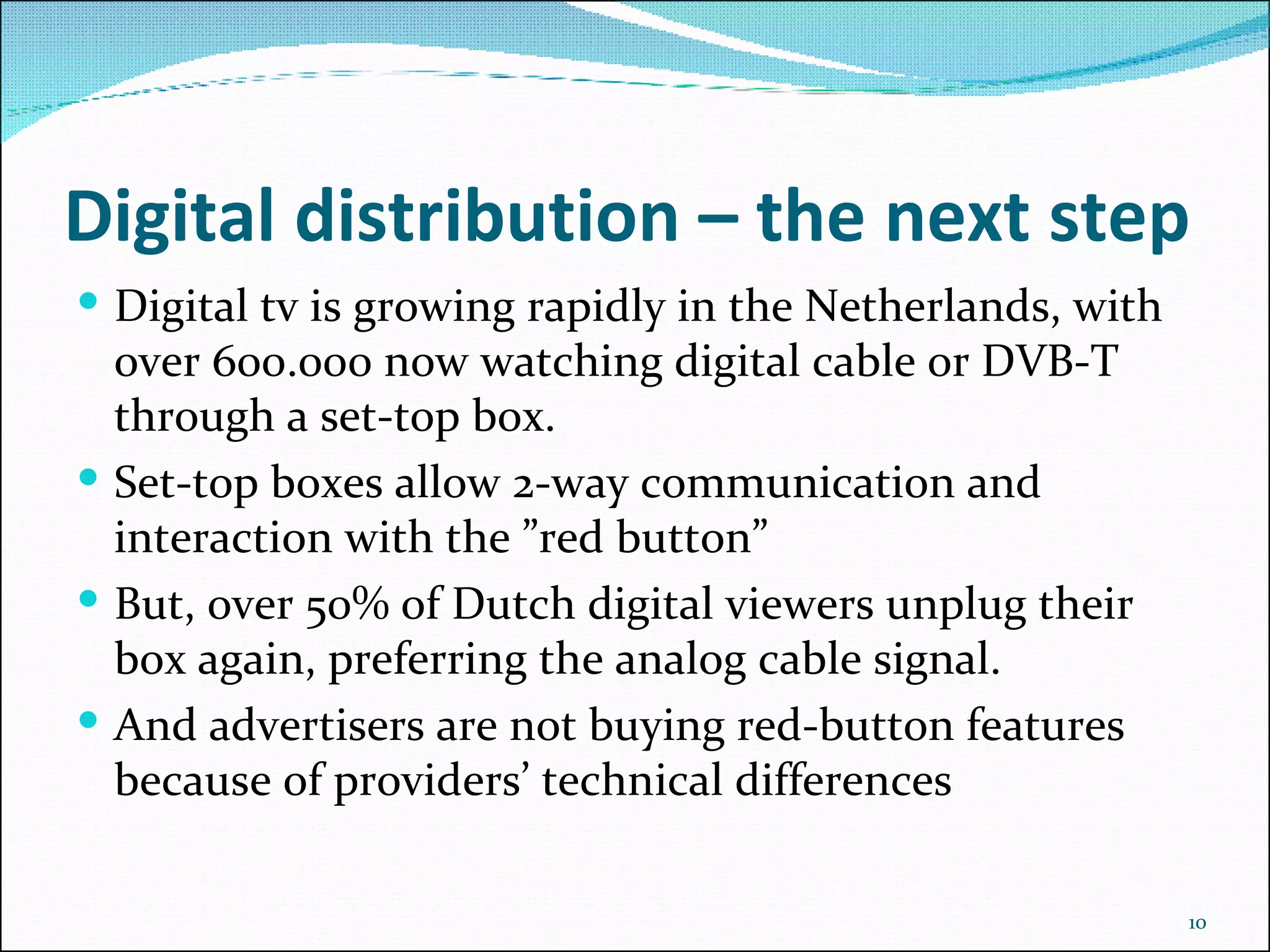 Digital distribution – the next step Digital tv is growing rapidly in the Netherlands, with over 600.000 now watching digital cable or DVB-T through a set-top box. Set-top boxes allow 2-way communication and interaction with the ”red button” But, over 50% of Dutch digital viewers unplug their box again, preferring the analog cable signal.  And advertisers are not buying red-button features because of providers’ technical differences 