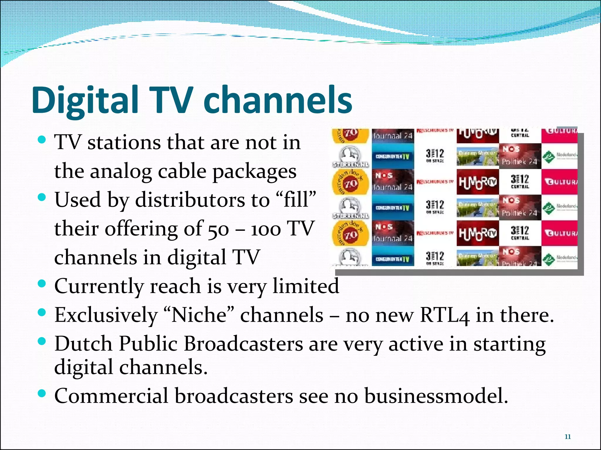 Digital TV channels TV stations that are not in the analog cable packages Used by distributors to “fill” their offering of 50 – 100 TV channels in digital TV Currently reach is very limited  Exclusively “Niche” channels – no new RTL4 in there. Dutch Public Broadcasters are very active in starting digital channels. Commercial broadcasters see no businessmodel. 
