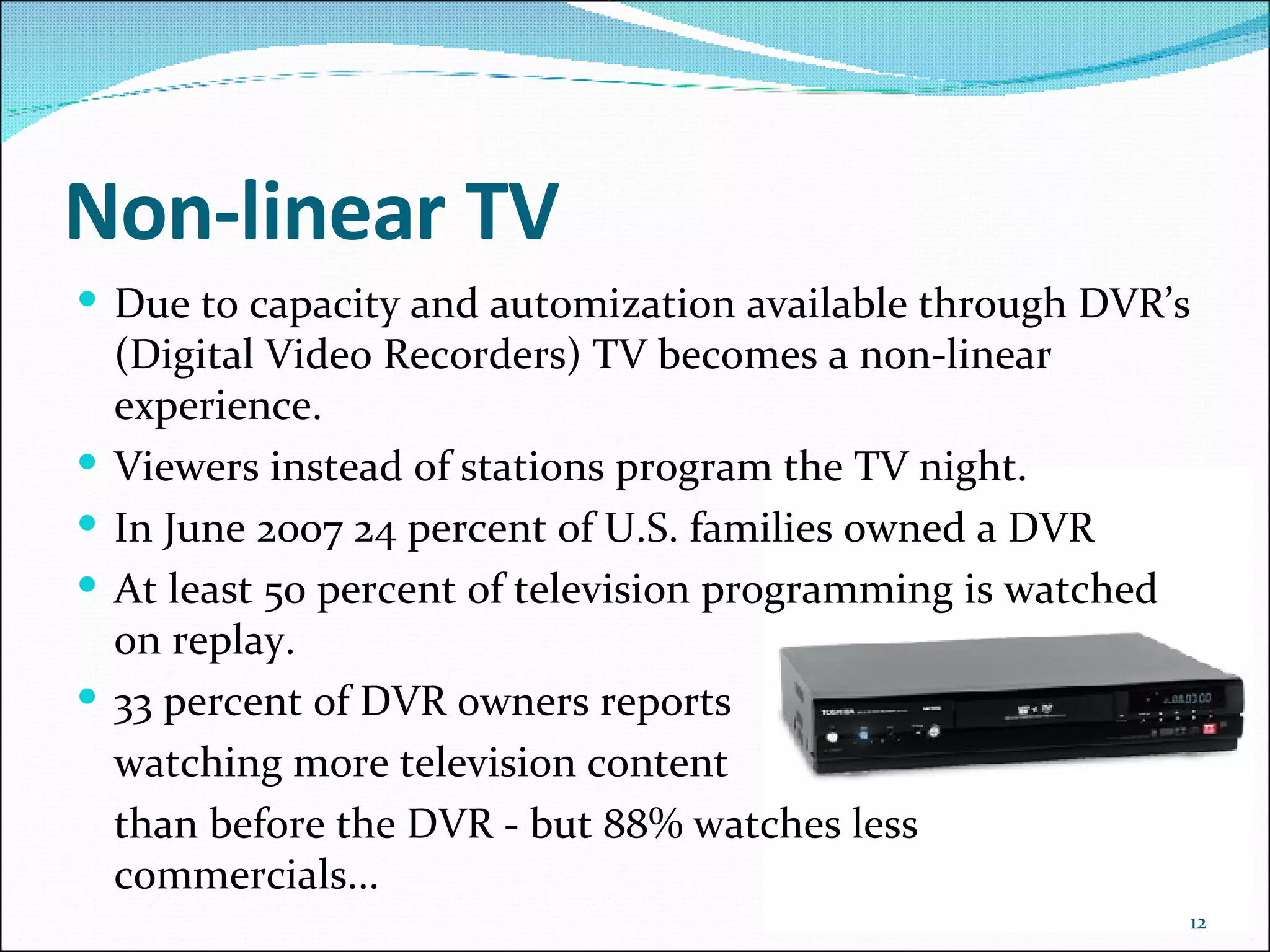 Non-linear TV Due to capacity and automization available through DVR’s (Digital Video Recorders) TV becomes a non-linear experience. Viewers instead of stations program the TV night. In June 2007 24 percent of U.S. families owned a DVR At least 50 percent of television programming is watched on replay.  33 percent of DVR owners reports  watching more television content than before the DVR - but 88% watches less commercials... 