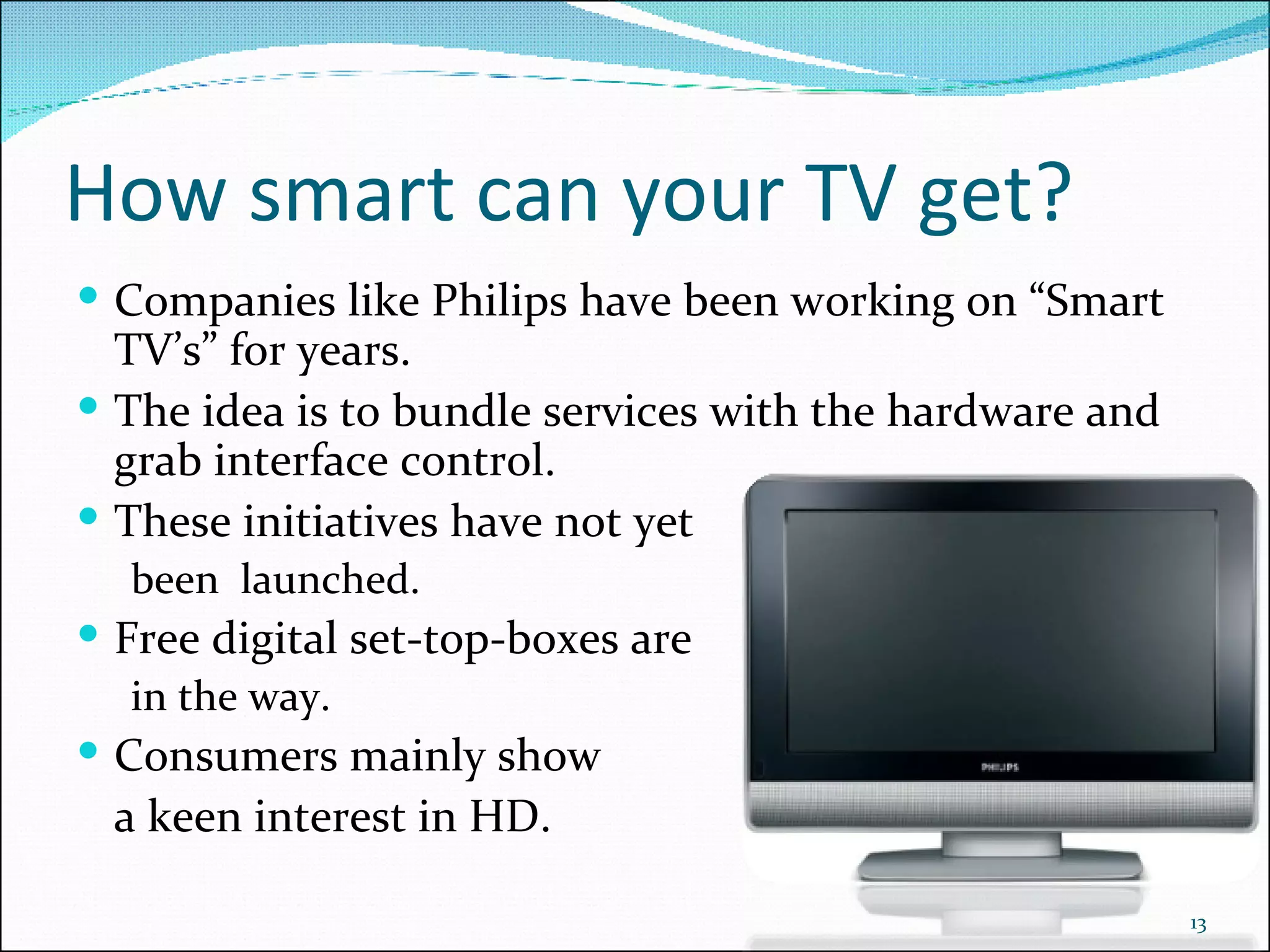 How smart can your TV get? Companies like Philips have been working on “Smart TV’s” for years. The idea is to bundle services with the hardware and grab interface control. These initiatives have not yet been  launched. Free digital set-top-boxes are in the way. Consumers mainly show  a keen interest in HD. 