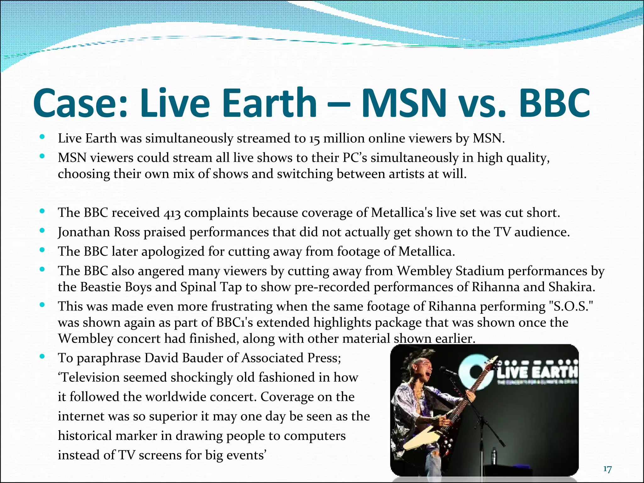 Case: Live Earth – MSN vs. BBC Live Earth was simultaneously streamed to 15 million online viewers by MSN. MSN viewers could stream all live shows to their PC’s simultaneously in high quality, choosing their own mix of shows and switching between artists at will. The BBC received 413 complaints because coverage of Metallica's live set was cut short.   Jonathan Ross praised performances that did not actually get shown to the TV audience.   The BBC later apologized for cutting away from footage of Metallica.  The BBC also angered many viewers by cutting away from Wembley Stadium performances by the Beastie Boys and Spinal Tap to show pre-recorded performances of Rihanna and Shakira. This was made even more frustrating when the same footage of Rihanna performing "S.O.S." was shown again as part of BBC1's extended highlights package that was shown once the Wembley concert had finished, along with other material shown earlier. To paraphrase David Bauder of Associated Press;  ‘ Television seemed shockingly old fashioned in how  it followed the worldwide concert. Coverage on the  internet was so superior it may one day be seen as the  historical marker in drawing people to computers  instead of TV screens for big events’ 