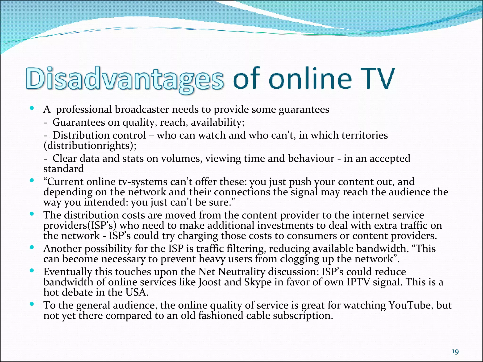 A  professional broadcaster needs to provide some guarantees -  Guarantees on quality, reach, availability; -  Distribution control – who can watch and who can’t, in which territories (distributionrights);  -  Clear data and stats on volumes, viewing time and behaviour - in an accepted standard  “ Current online tv-systems can’t offer these: you just push your content out, and depending on the network and their connections the signal may reach the audience the way you intended: you just can’t be sure."  The distribution costs are moved from the content provider to the internet service providers(ISP’s) who need to make additional investments to deal with extra traffic on the network - ISP’s could try charging those costs to consumers or content providers.  Another possibility for the ISP is traffic filtering, reducing available bandwidth. “This can become necessary to prevent heavy users from clogging up the network”.  Eventually this touches upon the Net Neutrality discussion: ISP’s could reduce bandwidth of online services like Joost and Skype in favor of own IPTV signal. This is a hot debate in the USA.  To the general audience, the online quality of service is great for watching YouTube, but not yet there compared to an old fashioned cable subscription. 