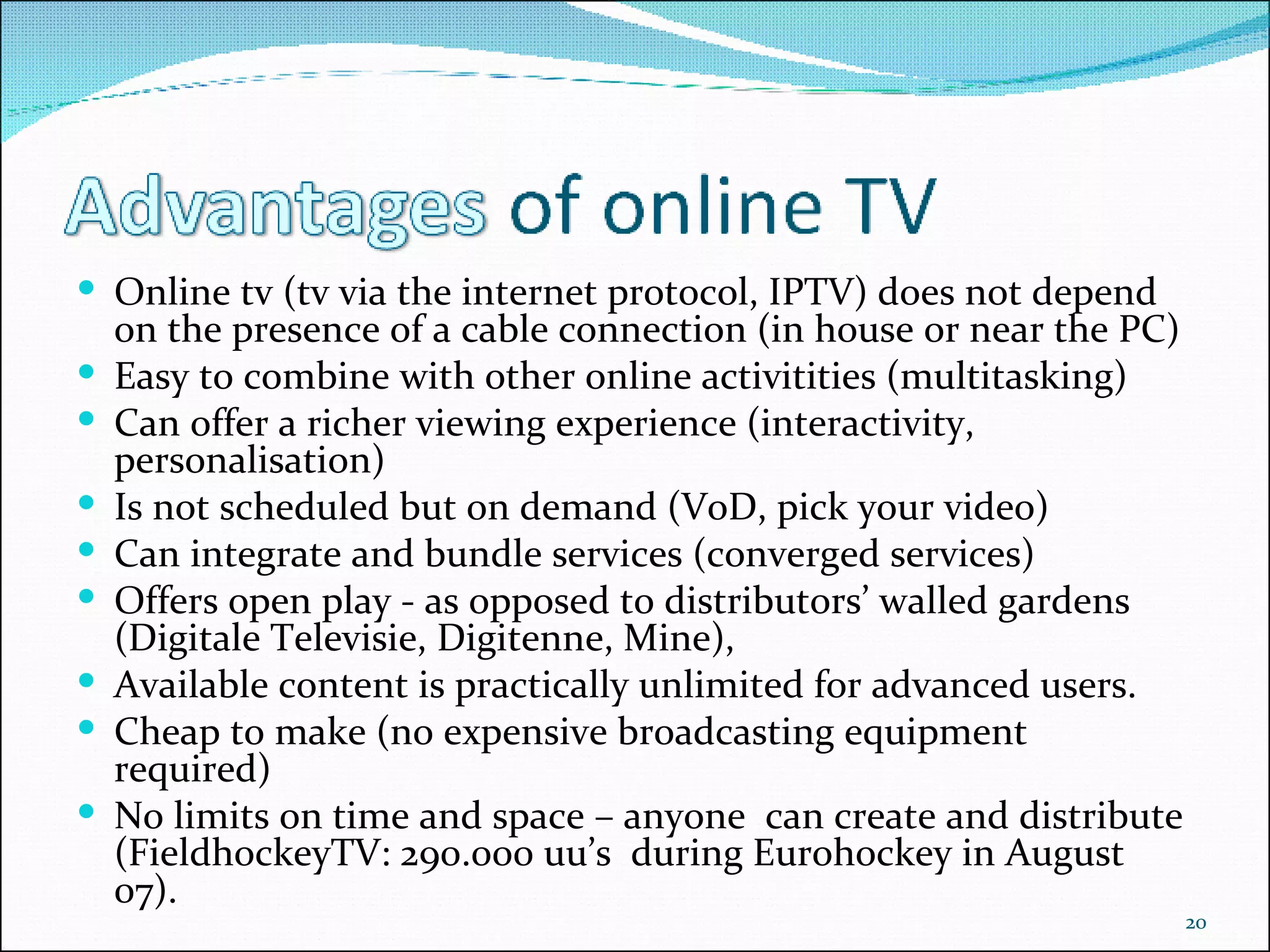 Online tv (tv via the internet protocol, IPTV) does not depend on the presence of a cable connection (in house or near the PC)  Easy to combine with other online activitities (multitasking)  Can offer a richer viewing experience (interactivity, personalisation)  Is not scheduled but on demand (VoD, pick your video)  Can integrate and bundle services (converged services)  Offers open play - as opposed to distributors’ walled gardens (Digitale Televisie, Digitenne, Mine),  Available content is practically unlimited for advanced users. Cheap to make (no expensive broadcasting equipment required) No limits on time and space – anyone  can create and distribute (FieldhockeyTV: 290.000 uu’s  during Eurohockey in August 07). 