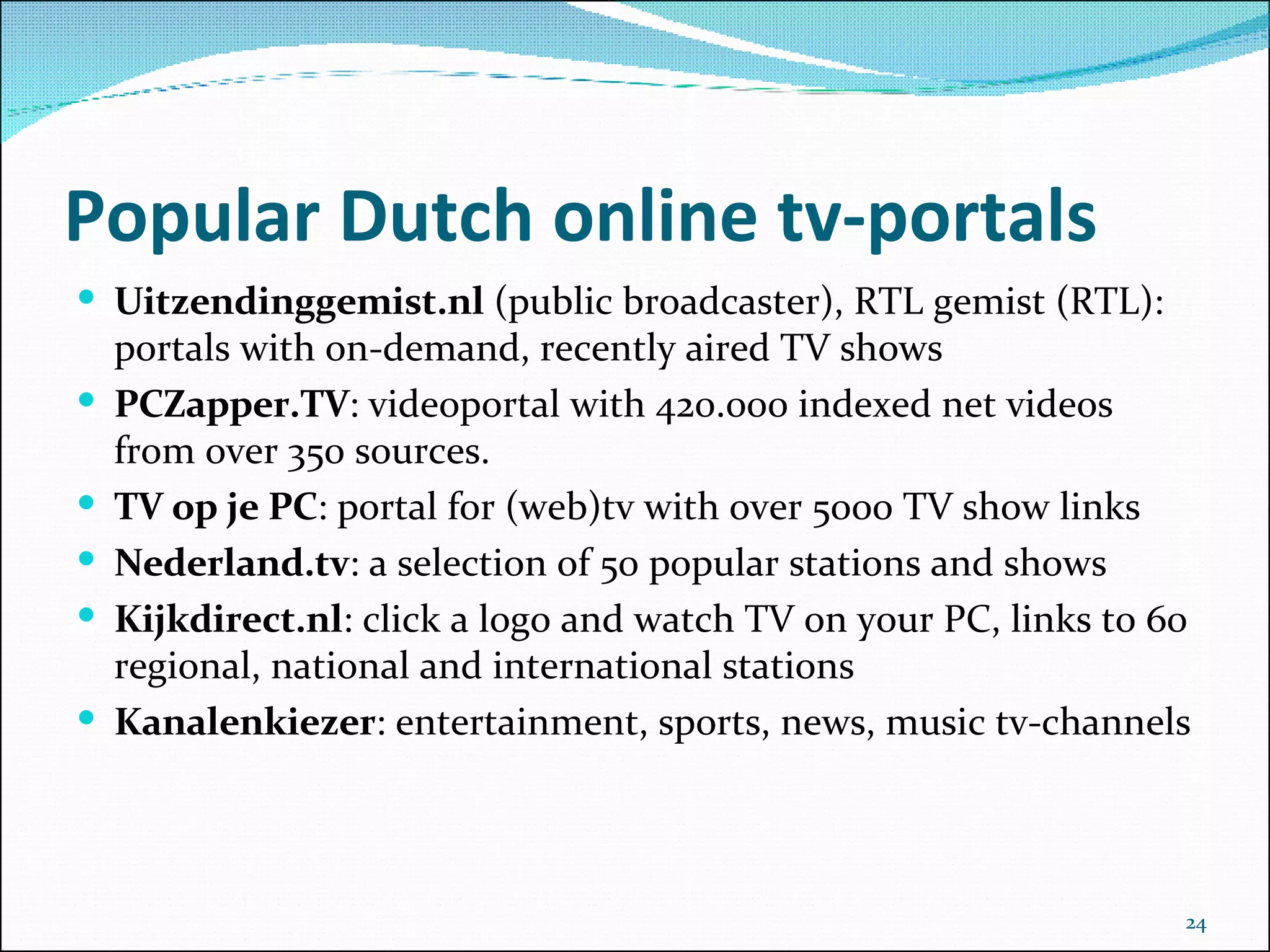 Popular Dutch online tv-portals Uitzendinggemist.nl  (public broadcaster), RTL gemist (RTL): portals with on-demand, recently aired TV shows  PCZapper.TV : videoportal with 420.000 indexed net videos from over 350 sources. TV op je PC : portal for (web)tv with over 5000 TV show links Nederland.tv : a selection of 50 popular stations and shows Kijkdirect.nl : click a logo and watch TV on your PC, links to 60 regional, national and international stations  Kanalenkiezer : entertainment, sports, news, music tv-channels 