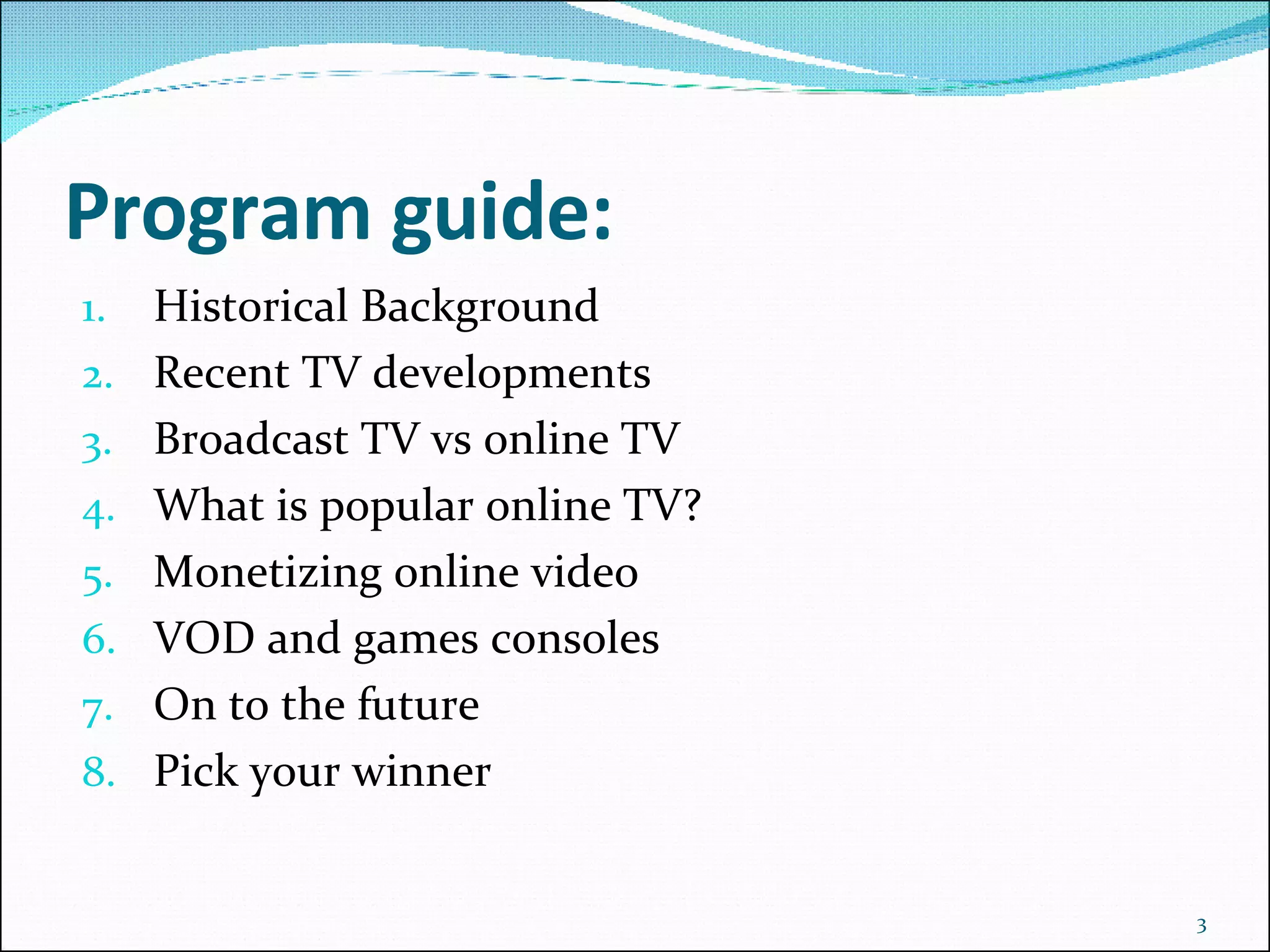 Program guide: Historical Background Recent TV developments Broadcast TV vs online TV What is popular online TV? Monetizing online video VOD and games consoles On to the future Pick your winner 