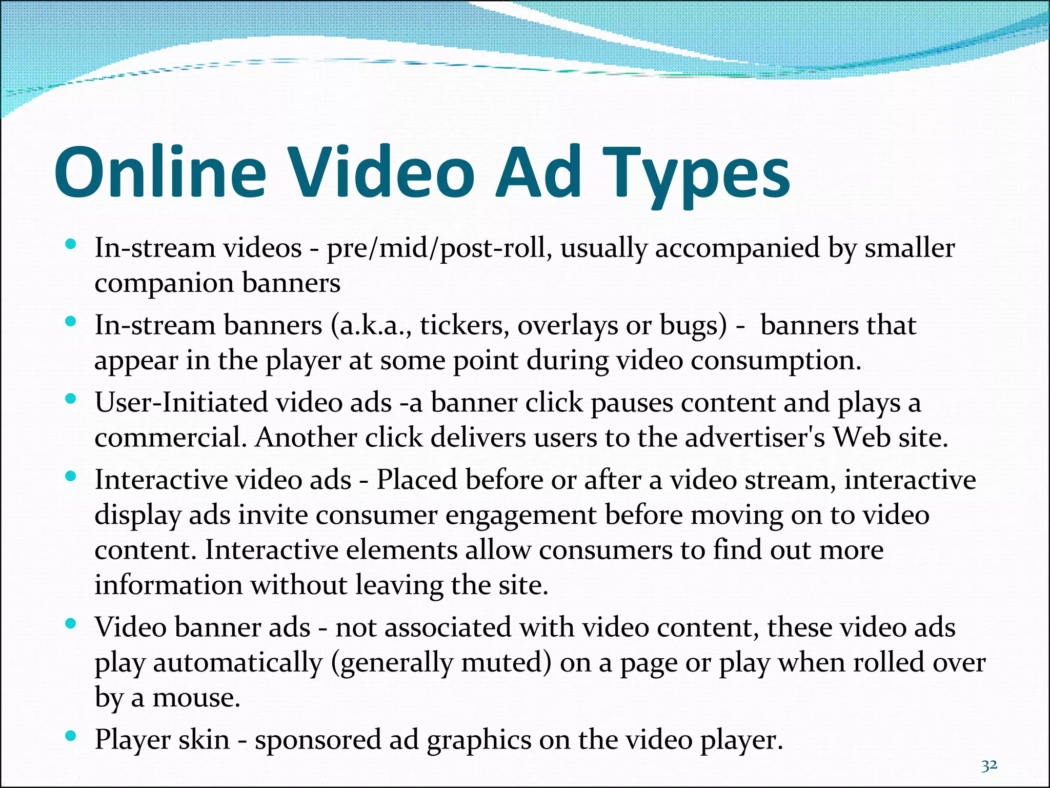 Online Video Ad Types In-stream videos - pre/mid/post-roll, usually accompanied by smaller companion banners In-stream banners (a.k.a., tickers, overlays or bugs) -  banners that appear in the player at some point during video consumption.   User-Initiated video ads -a banner click pauses content and plays a commercial. Another click delivers users to the advertiser's Web site. Interactive video ads - Placed before or after a video stream, interactive display ads invite consumer engagement before moving on to video content. Interactive elements allow consumers to find out more information without leaving the site. Video banner ads - not associated with video content, these video ads play automatically (generally muted) on a page or play when rolled over by a mouse.   Player skin - sponsored ad graphics on the video player.   