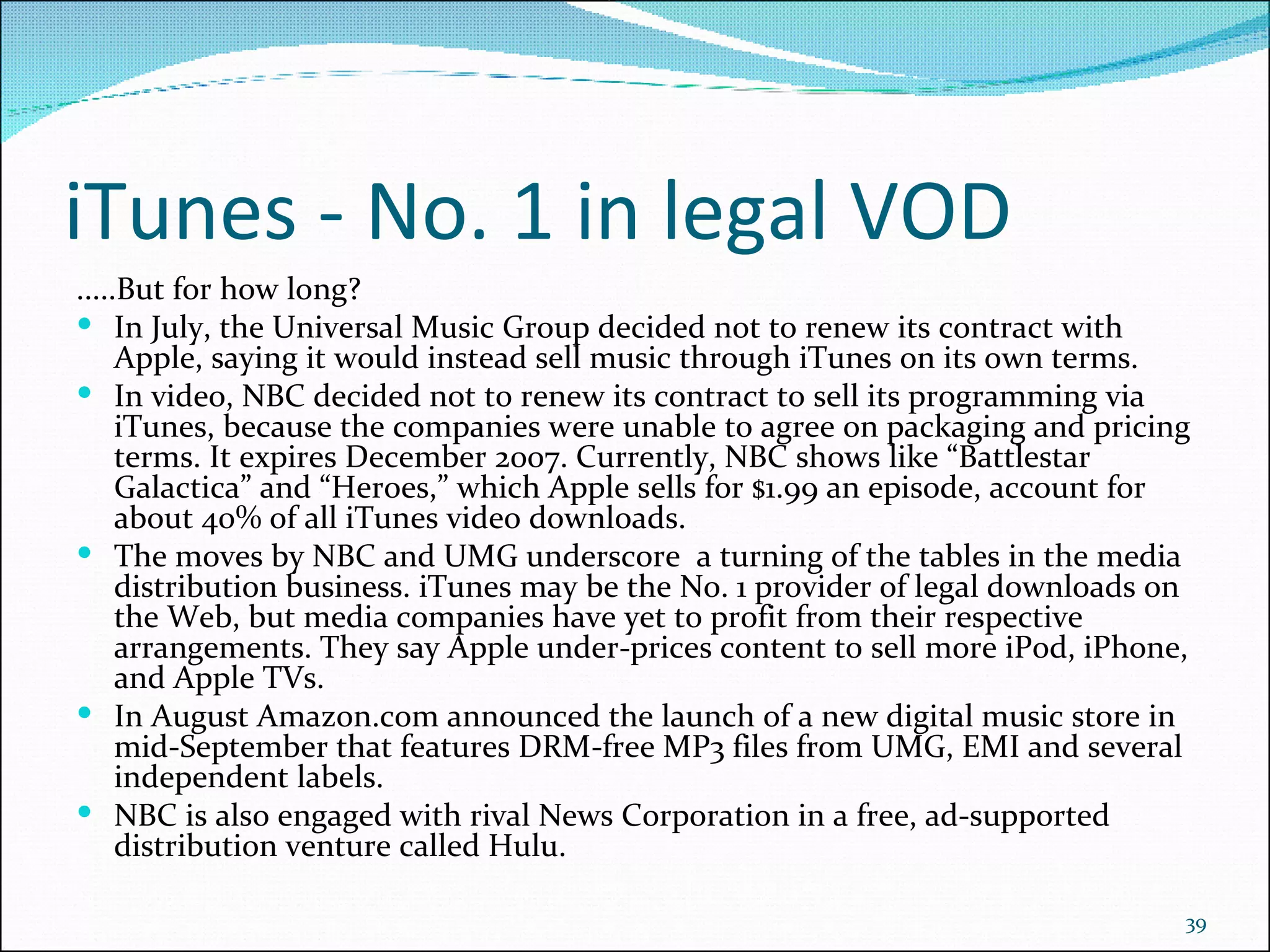 iTunes - No. 1 in legal VOD .....But for how long? In July, the Universal Music Group decided not to renew its contract with Apple, saying it would instead sell music through iTunes on its own terms.  In video, NBC decided not to renew its contract to sell its programming via iTunes, because the companies were unable to agree on packaging and pricing terms. It expires December 2007. Currently, NBC shows like “Battlestar Galactica” and “Heroes,” which Apple sells for $1.99 an episode, account for about 40% of all iTunes video downloads.  The moves by NBC and UMG underscore  a turning of the tables in the media distribution business. iTunes may be the No. 1 provider of legal downloads on the Web, but media companies have yet to profit from their respective arrangements. They say Apple under-prices content to sell more iPod, iPhone, and Apple TVs.  In August Amazon.com announced the launch of a new digital music store in mid-September that features DRM-free MP3 files from UMG, EMI and several independent labels.  NBC is also engaged with rival News Corporation in a free, ad-supported distribution venture called Hulu.  