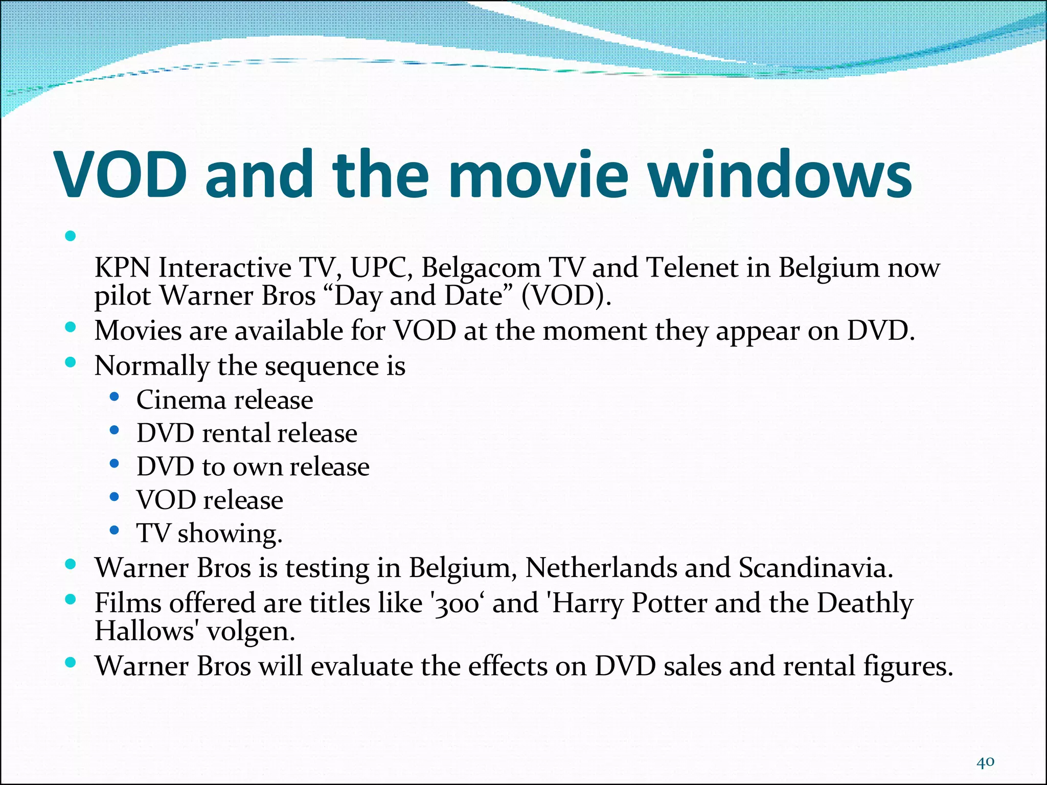 VOD and the movie windows KPN Interactive TV, UPC, Belgacom TV and Telenet in Belgium now pilot Warner Bros “Day and Date” (VOD). Movies are available for VOD at the moment they appear on DVD. Normally the sequence is  Cinema release  DVD rental release DVD to own release VOD release TV showing.  Warner Bros is testing in Belgium, Netherlands and Scandinavia.  Films offered are titles like '300‘ and 'Harry Potter and the Deathly Hallows' volgen.  Warner Bros will evaluate the effects on DVD sales and rental figures. 