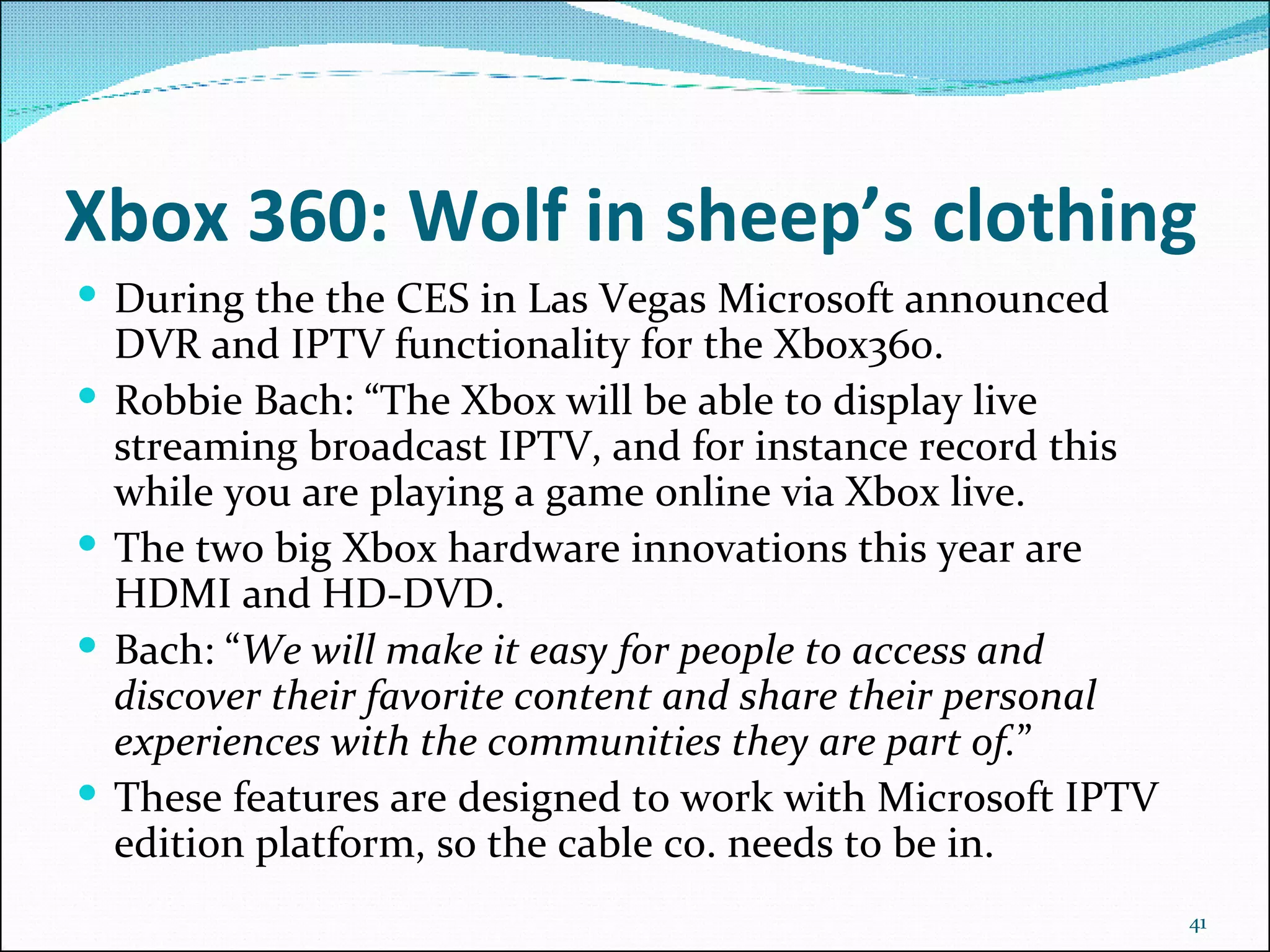 Xbox 360: Wolf in sheep’s clothing During the the CES in Las Vegas Microsoft announced DVR and IPTV functionality for the Xbox360.  Robbie Bach: “The Xbox will be able to display live streaming broadcast IPTV, and for instance record this while you are playing a game online via Xbox live. The two big Xbox hardware innovations this year are HDMI and HD-DVD. Bach: “ We will make it easy for people to access and discover their favorite content and share their personal experiences with the communities they are part of. ”  These features are designed to work with Microsoft IPTV edition platform, so the cable co. needs to be in. 