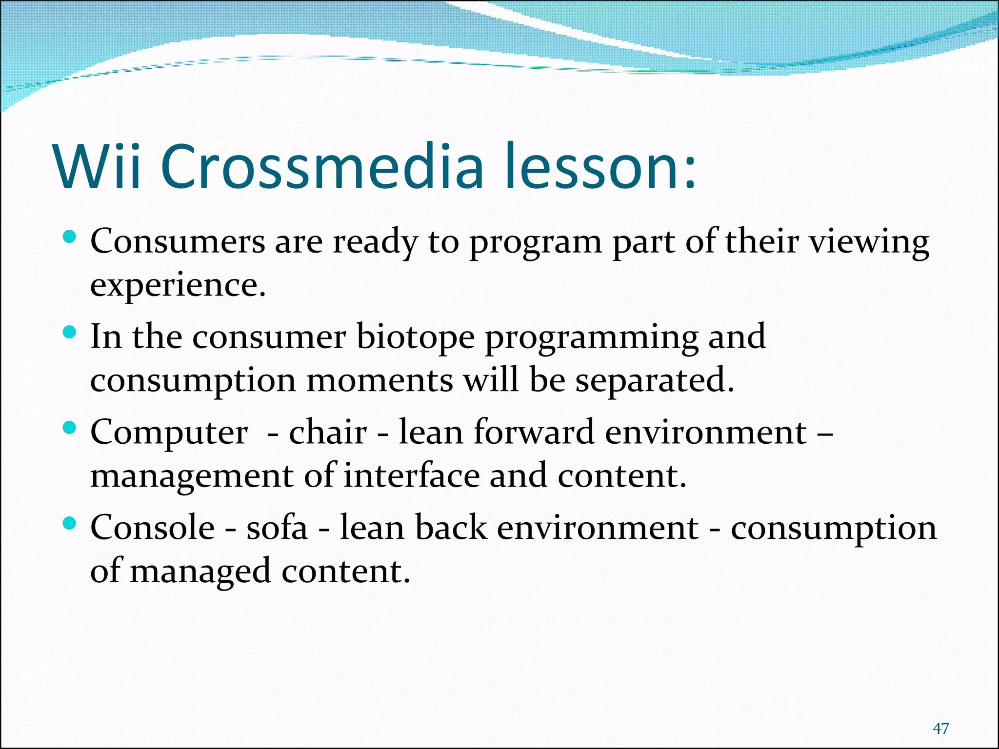 Wii Crossmedia lesson: Consumers are ready to program part of their viewing experience. In the consumer biotope programming and consumption moments will be separated. Computer  - chair - lean forward environment – management of interface and content. Console - sofa - lean back environment - consumption of managed content. 