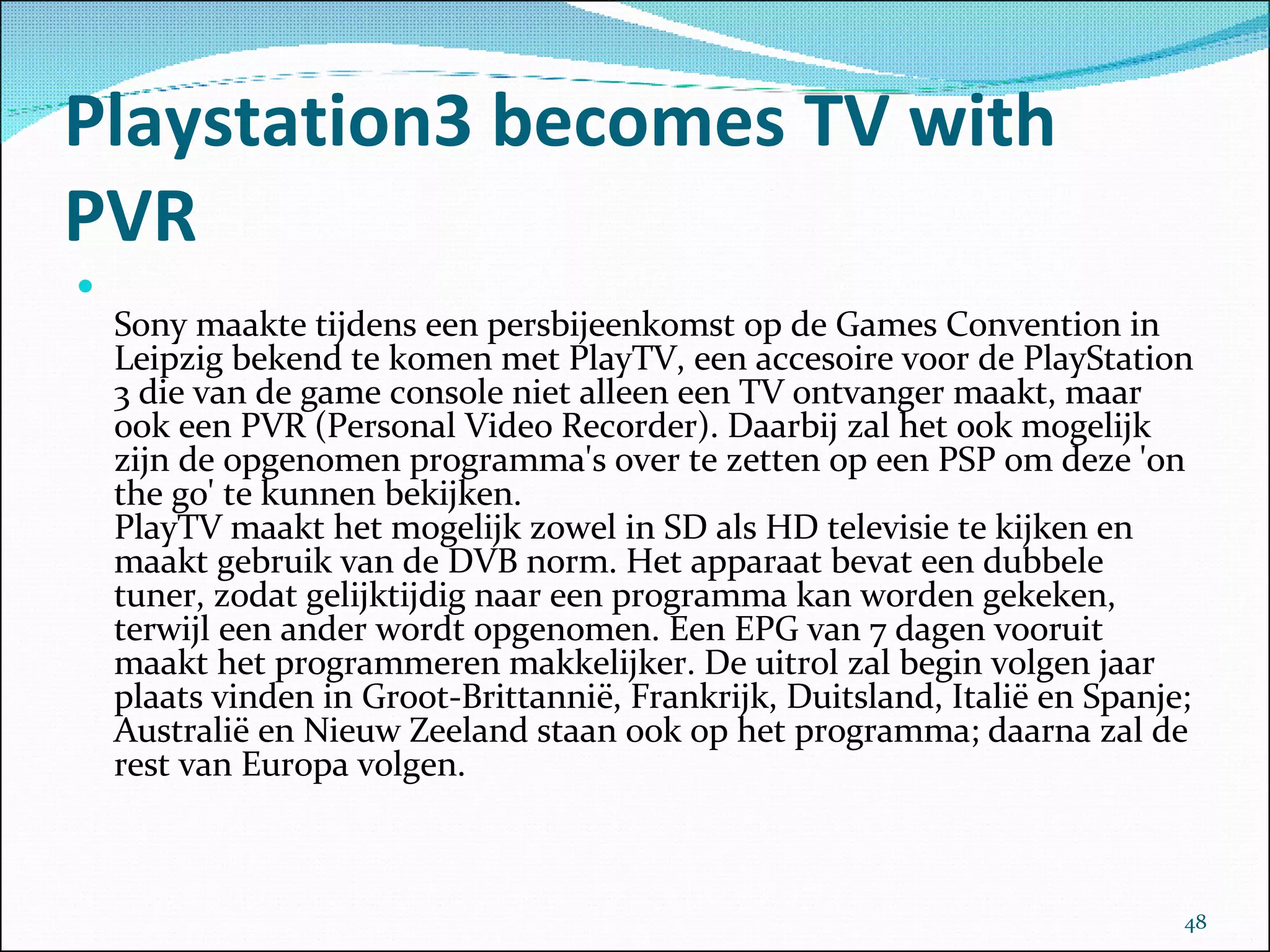 Playstation3 becomes TV with PVR Sony maakte tijdens een persbijeenkomst op de Games Convention in Leipzig bekend te komen met PlayTV, een accesoire voor de PlayStation 3 die van de game console niet alleen een TV ontvanger maakt, maar ook een PVR (Personal Video Recorder). Daarbij zal het ook mogelijk zijn de opgenomen programma's over te zetten op een PSP om deze 'on the go' te kunnen bekijken. PlayTV maakt het mogelijk zowel in SD als HD televisie te kijken en maakt gebruik van de DVB norm. Het apparaat bevat een dubbele tuner, zodat gelijktijdig naar een programma kan worden gekeken, terwijl een ander wordt opgenomen. Een EPG van 7 dagen vooruit maakt het programmeren makkelijker. De uitrol zal begin volgen jaar plaats vinden in Groot-Brittannië, Frankrijk, Duitsland, Italië en Spanje; Australië en Nieuw Zeeland staan ook op het programma; daarna zal de rest van Europa volgen. 
