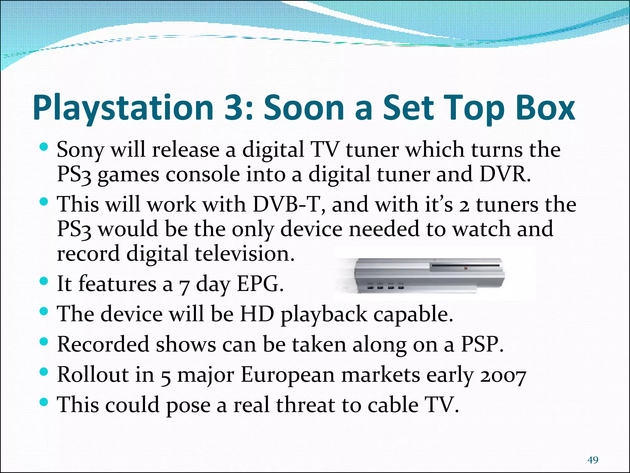 Playstation 3: Soon a Set Top Box Sony will release a digital TV tuner which turns the PS3 games console into a digital tuner and DVR.  This will work with DVB-T, and with it’s 2 tuners the PS3 would be the only device needed to watch and record digital television.  It features a 7 day EPG. The device will be HD playback capable. Recorded shows can be taken along on a PSP. Rollout in 5 major European markets early 2007 This could pose a real threat to cable TV.  
