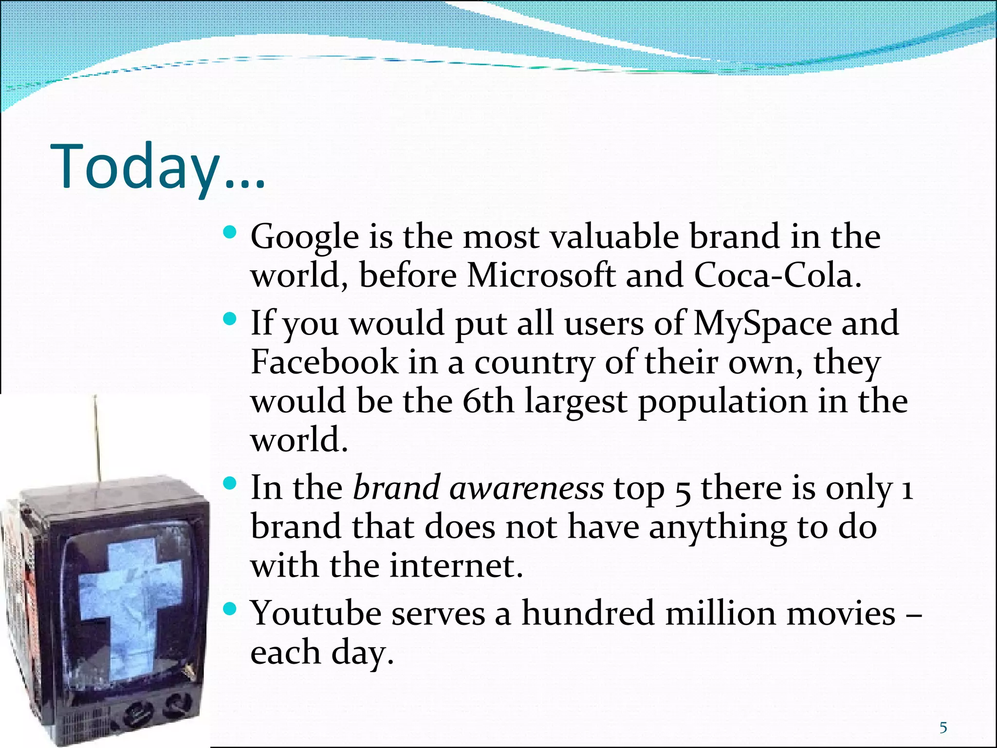 Today… Google is the most valuable brand in the world, before Microsoft and Coca-Cola.  If you would put all users of MySpace and Facebook in a country of their own, they would be the 6th largest population in the world. In the  brand awareness  top 5 there is only 1 brand that does not have anything to do with the internet. Youtube serves a hundred million movies – each day. 