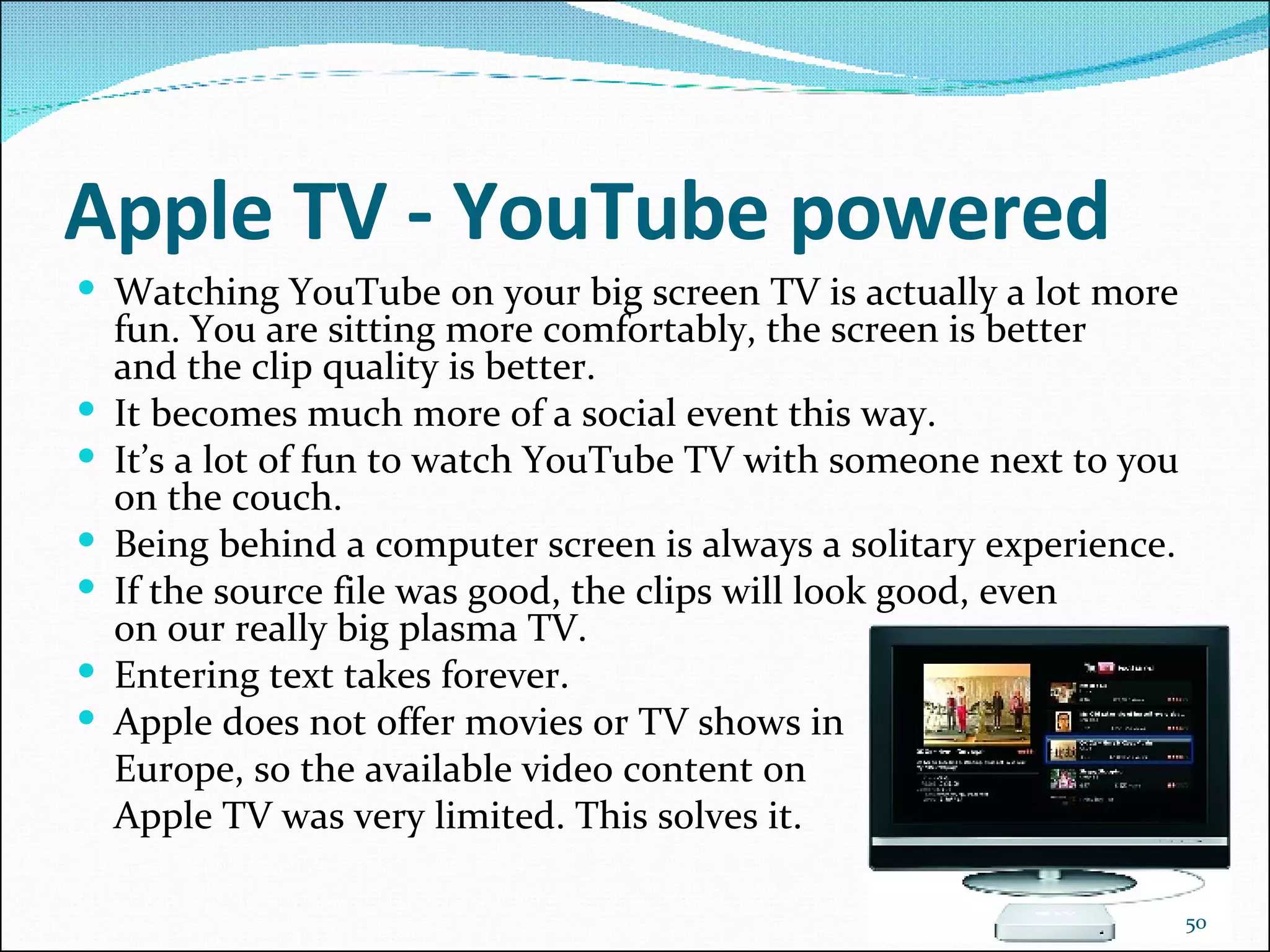 Apple TV - YouTube powered Watching YouTube on your big screen TV is actually a lot more fun. You are sitting more comfortably, the screen is better and the clip quality is better.  It becomes much more of a social event this way.  It’s a lot of fun to watch YouTube TV with someone next to you on the couch.  Being behind a computer screen is always a solitary experience.  If the source file was good, the clips will look good, even on our really big plasma TV.  Entering text takes forever.  Apple does not offer movies or TV shows in  Europe, so the available video content on  Apple TV was very limited. This solves it.  
