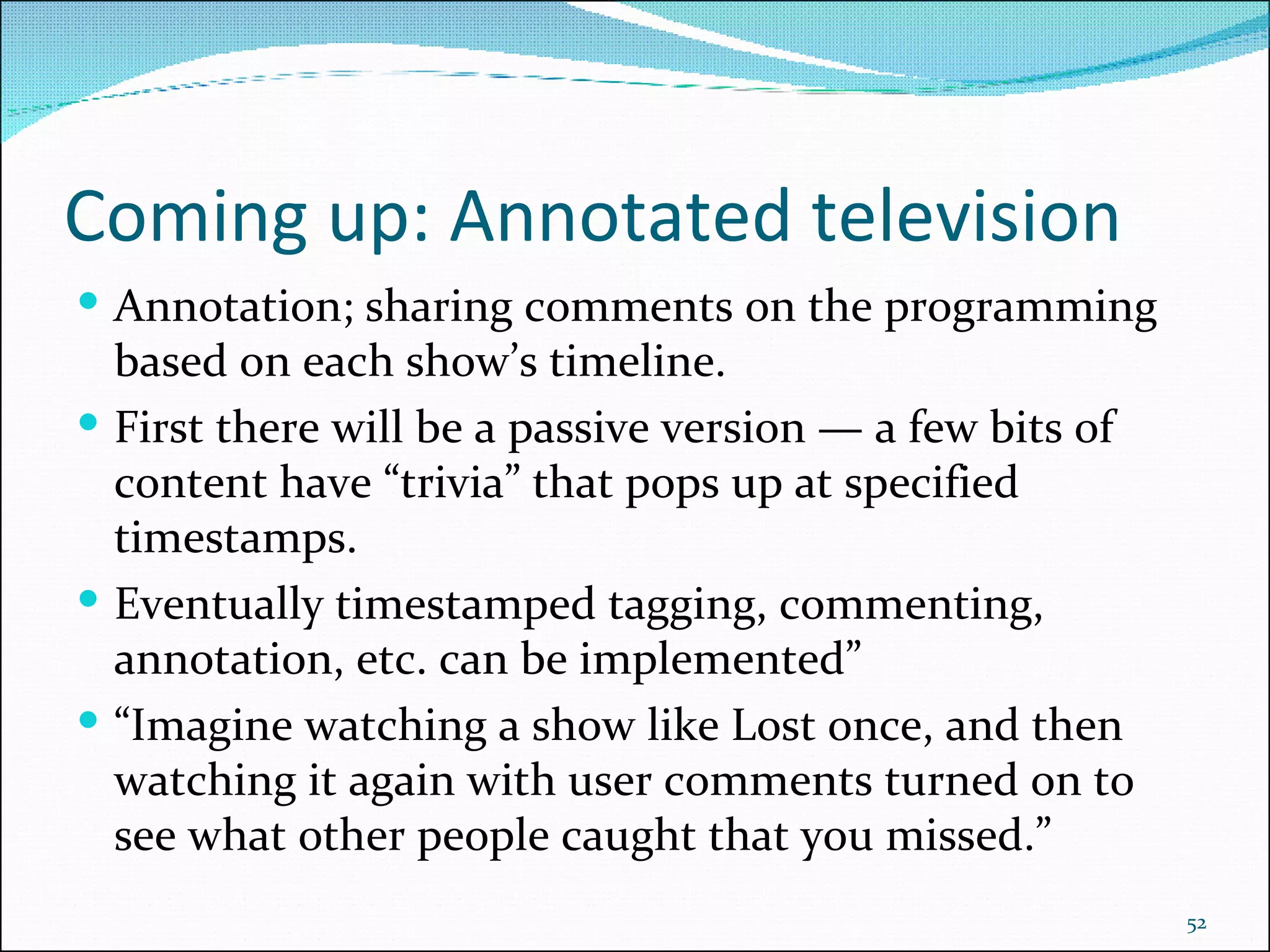 Coming up: Annotated television Annotation; sharing comments on the programming based on each show’s timeline.  First there will be a passive version — a few bits of content have “trivia” that pops up at specified timestamps. Eventually timestamped tagging, commenting, annotation, etc. can be implemented” “ Imagine watching a show like Lost once, and then watching it again with user comments turned on to see what other people caught that you missed.” 