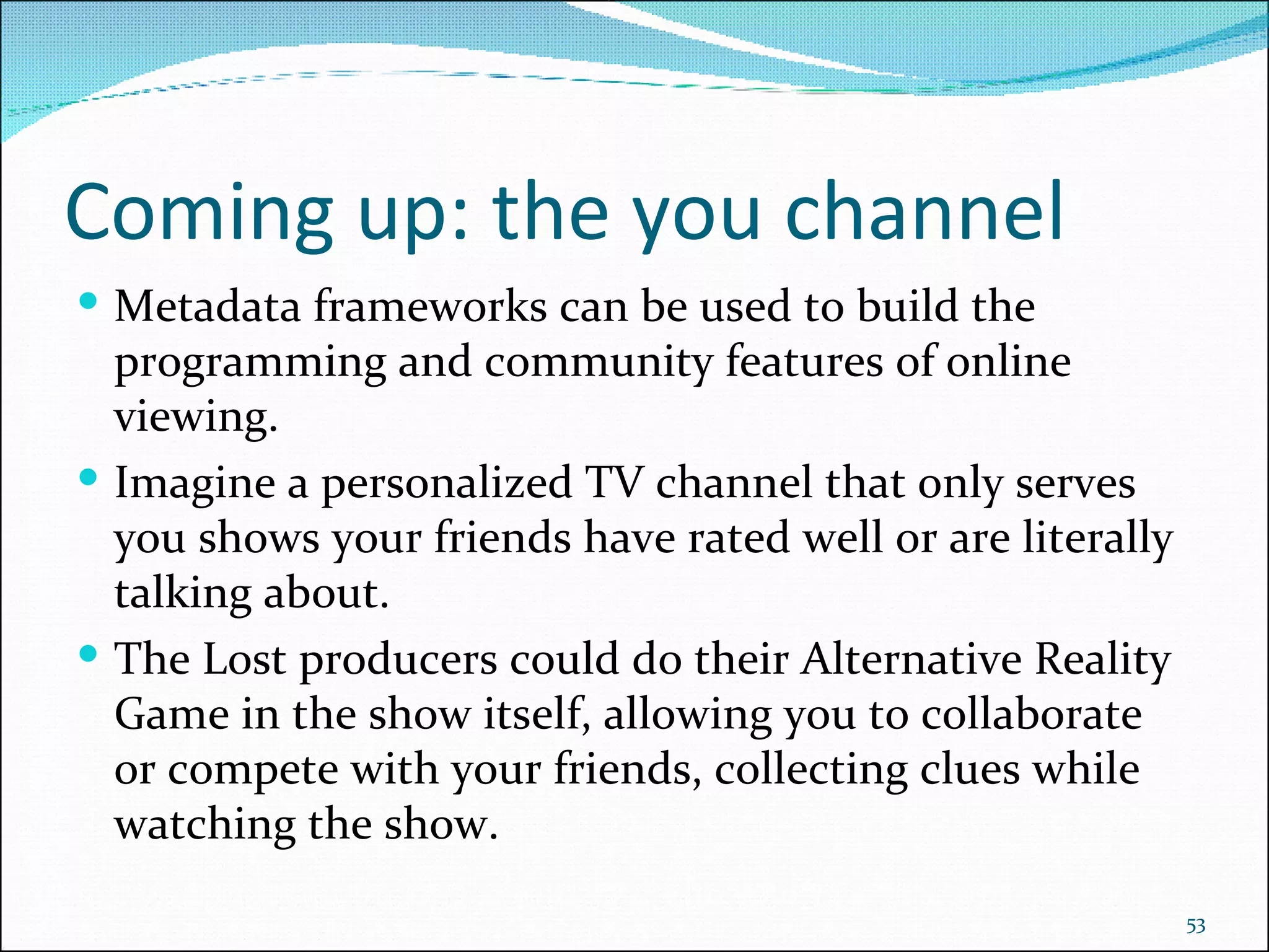Coming up: the you channel Metadata frameworks can be used to build the programming and community features of online viewing. Imagine a personalized TV channel that only serves you shows your friends have rated well or are literally talking about.  The Lost producers could do their Alternative Reality Game in the show itself, allowing you to collaborate or compete with your friends, collecting clues while watching the show. 