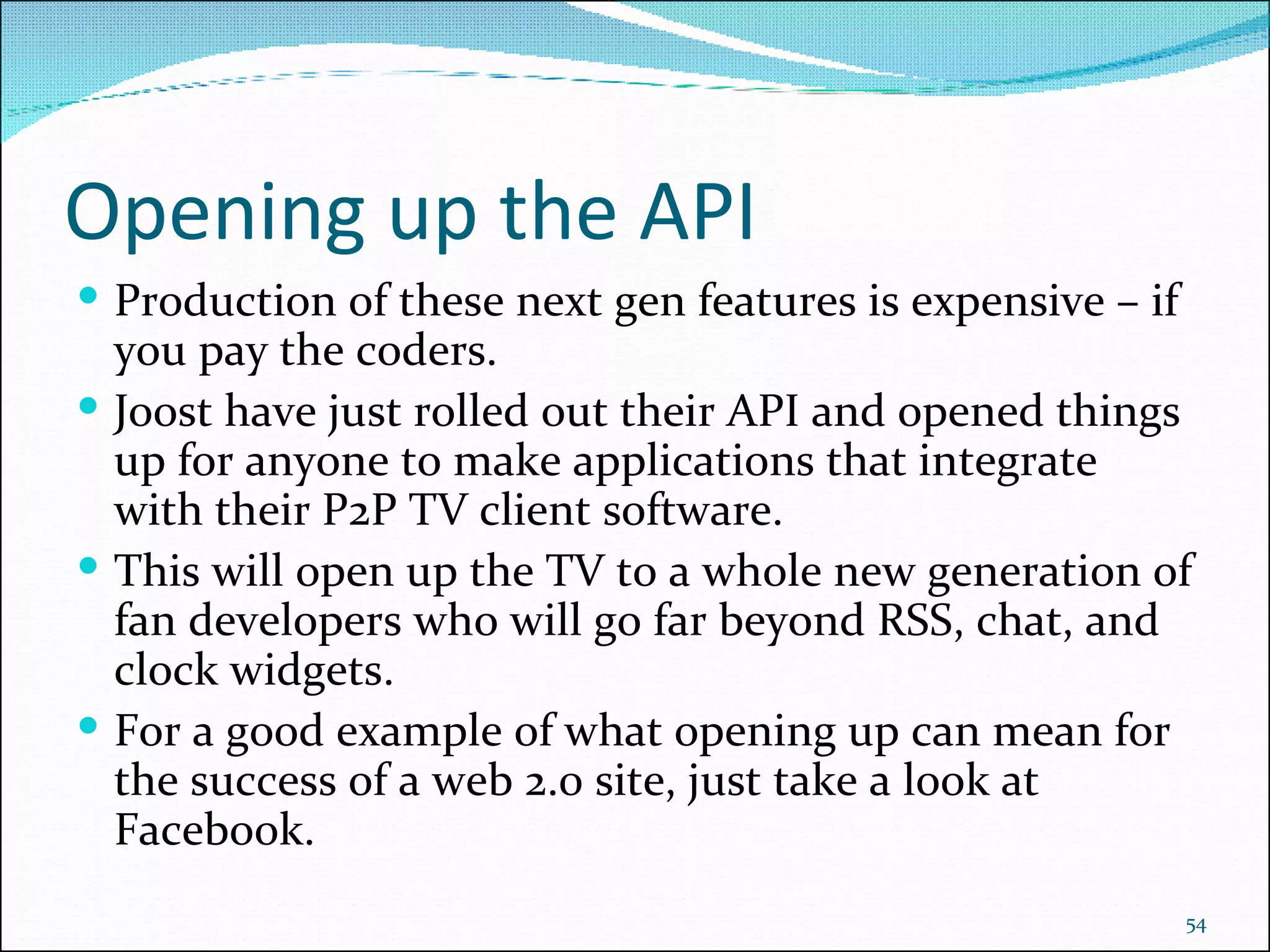 Opening up the API Production of these next gen features is expensive – if you pay the coders. Joost have just rolled out their API and opened things up for anyone to make applications that integrate with their P2P TV client software. This will open up the TV to a whole new generation of fan developers who will go far beyond RSS, chat, and clock widgets. For a good example of what opening up can mean for the success of a web 2.0 site, just take a look at Facebook. 