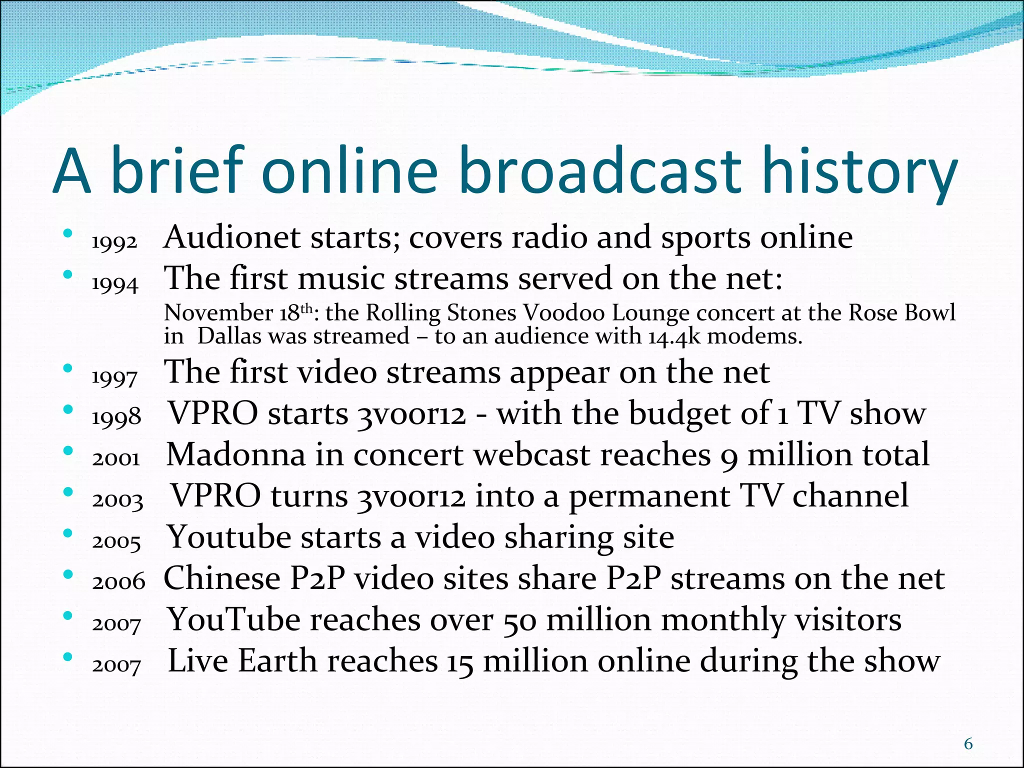 A brief online broadcast history 1992   Audionet starts; covers radio and sports online  1994 The first music streams served on the net: November 18 th : the Rolling Stones Voodoo Lounge concert at the Rose Bowl  in  Dallas was streamed – to an audience with  14.4k modems . 1997 The first video streams appear on the net 1998   VPRO starts 3voor12 - with the budget of 1 TV show 2001   Madonna in concert webcast reaches 9 million total 2003   VPRO turns 3voor12 into a permanent TV channel 2005   Youtube starts a video sharing site 2006   Chinese P2P video sites share P2P streams on the net 2007   YouTube reaches over  50 million monthly visitors 2007   Live Earth reaches 15 million online during the show 