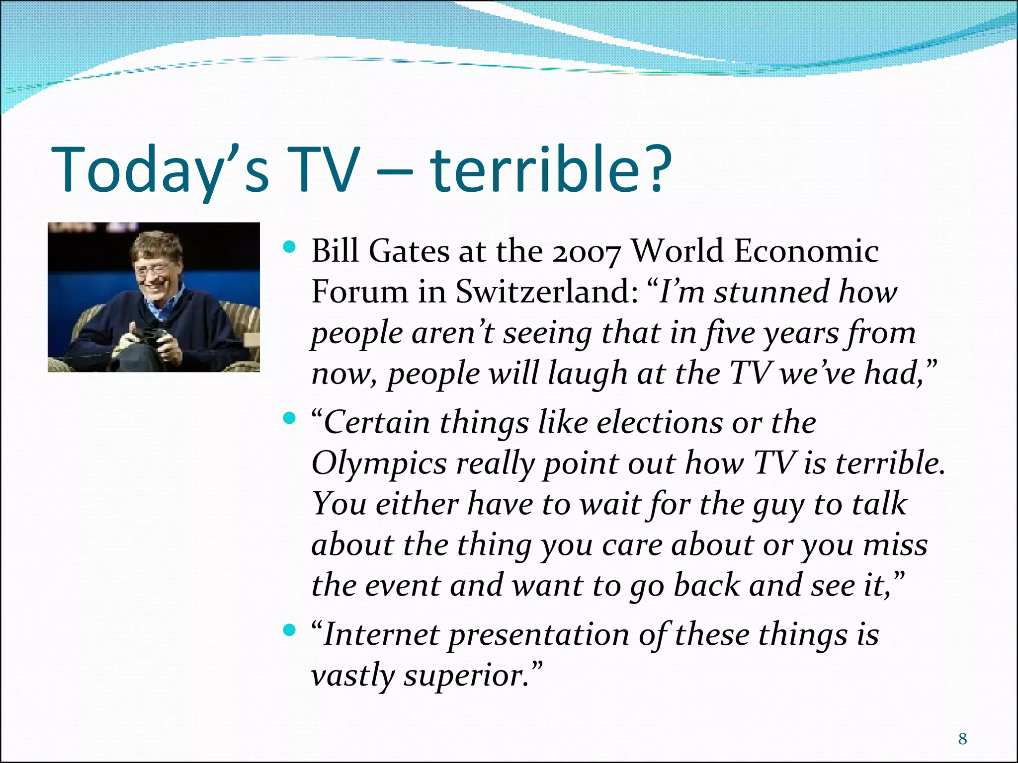 Today’s TV – terrible? Bill Gates at the 2007 World Economic Forum in Switzerland: “ I’m stunned how people aren’t seeing that in five years from now, people will laugh at the TV we’ve had, ”  “ Certain things like elections or the Olympics really point out how TV is terrible. You either have to wait for the guy to talk about the thing you care about or you miss the event and want to go back and see it, ”  “ Internet presentation of these things is vastly superior. ” 